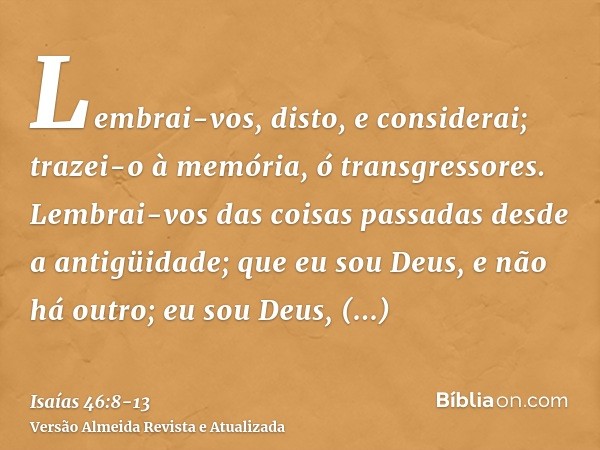 Lembrai-vos, disto, e considerai; trazei-o à memória, ó transgressores.Lembrai-vos das coisas passadas desde a antigüidade; que eu sou Deus, e não há outro; eu