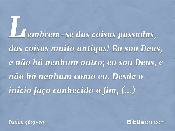 Lembrem-se das coisas passadas,
das coisas muito antigas!
Eu sou Deus, e não há nenhum outro;
eu sou Deus, e não há nenhum como eu. Desde o início faço conhecid