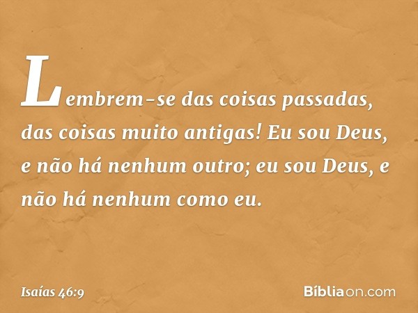 Lembrem-se das coisas passadas,
das coisas muito antigas!
Eu sou Deus, e não há nenhum outro;
eu sou Deus, e não há nenhum como eu. -- Isaías 46:9