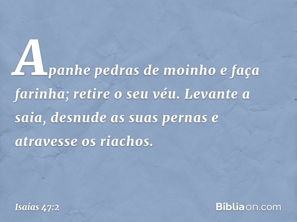 Apanhe pedras de moinho e faça farinha;
retire o seu véu.
Levante a saia, desnude as suas pernas
e atravesse os riachos. -- Isaías 47:2