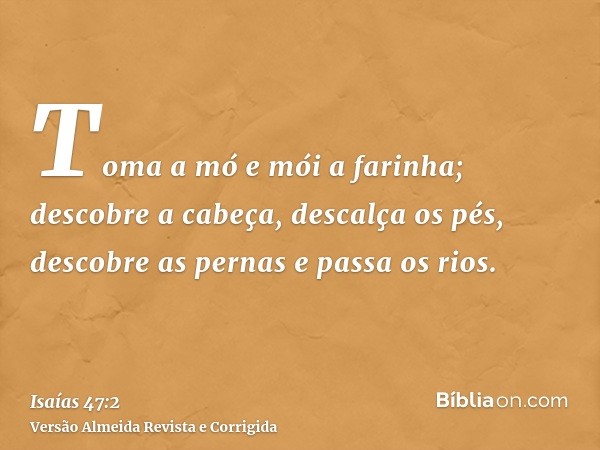 Toma a mó e mói a farinha; descobre a cabeça, descalça os pés, descobre as pernas e passa os rios.