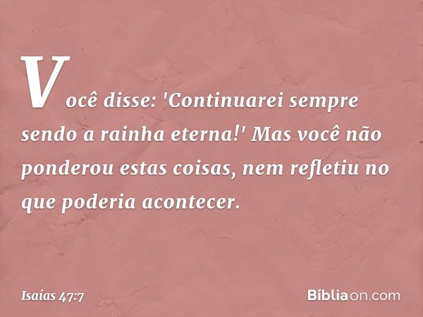 Você disse: 'Continuarei sempre sendo
a rainha eterna!'
Mas você não ponderou estas coisas,
nem refletiu no que poderia acontecer. -- Isaías 47:7