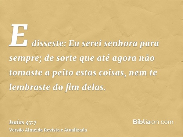 E disseste: Eu serei senhora para sempre; de sorte que até agora não tomaste a peito estas coisas, nem te lembraste do fim delas.