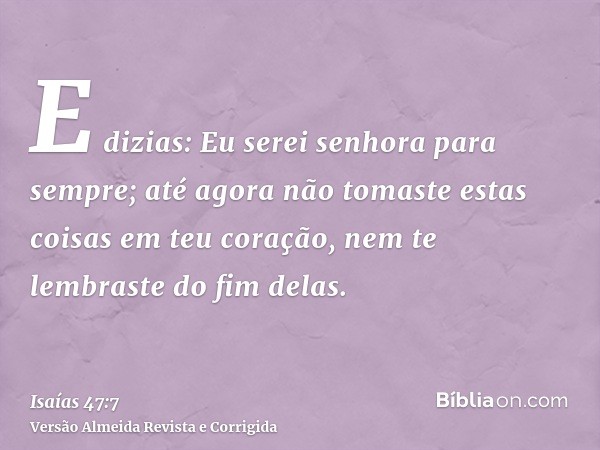 E dizias: Eu serei senhora para sempre; até agora não tomaste estas coisas em teu coração, nem te lembraste do fim delas.