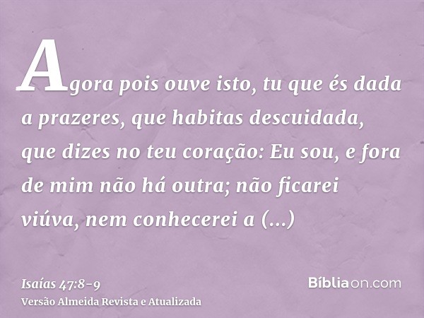 Agora pois ouve isto, tu que és dada a prazeres, que habitas descuidada, que dizes no teu coração: Eu sou, e fora de mim não há outra; não ficarei viúva, nem co