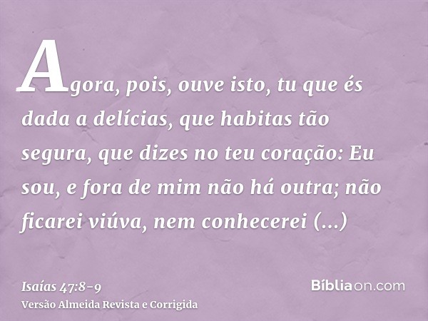 Agora, pois, ouve isto, tu que és dada a delícias, que habitas tão segura, que dizes no teu coração: Eu sou, e fora de mim não há outra; não ficarei viúva, nem 