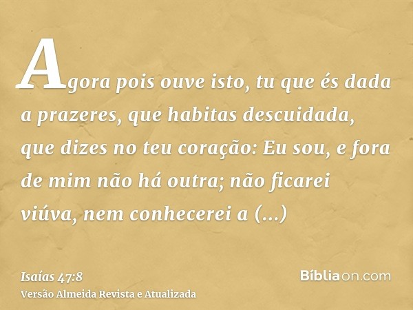 Agora pois ouve isto, tu que és dada a prazeres, que habitas descuidada, que dizes no teu coração: Eu sou, e fora de mim não há outra; não ficarei viúva, nem co