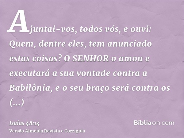 Ajuntai-vos, todos vós, e ouvi: Quem, dentre eles, tem anunciado estas coisas? O SENHOR o amou e executará a sua vontade contra a Babilônia, e o seu braço será 