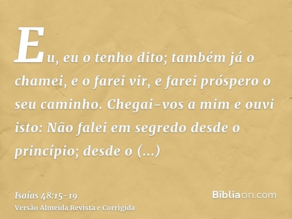 Eu, eu o tenho dito; também já o chamei, e o farei vir, e farei próspero o seu caminho.Chegai-vos a mim e ouvi isto: Não falei em segredo desde o princípio; des