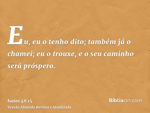 Eu, eu o tenho dito; também já o chamei; eu o trouxe, e o seu caminho será próspero.