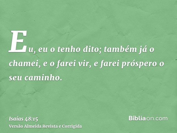 Eu, eu o tenho dito; também já o chamei, e o farei vir, e farei próspero o seu caminho.