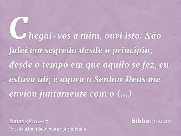 Chegai-vos a mim, ouvi isto: Não falei em segredo desde o princípio; desde o tempo em que aquilo se fez, eu estava ali; e agora o Senhor Deus me enviou juntamen