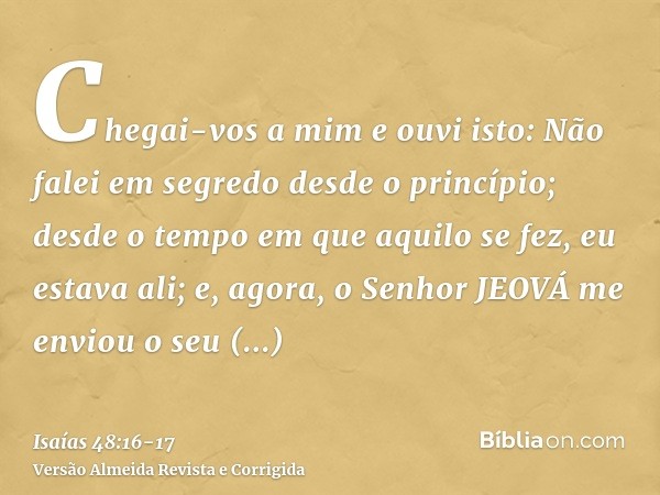 Chegai-vos a mim e ouvi isto: Não falei em segredo desde o princípio; desde o tempo em que aquilo se fez, eu estava ali; e, agora, o Senhor JEOVÁ me enviou o se