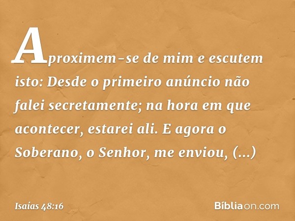 "Aproximem-se de mim e escutem isto:
"Desde o primeiro anúncio
não falei secretamente;
na hora em que acontecer, estarei ali."
E agora o Soberano, o Senhor, me 