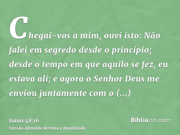 Chegai-vos a mim, ouvi isto: Não falei em segredo desde o princípio; desde o tempo em que aquilo se fez, eu estava ali; e agora o Senhor Deus me enviou juntamen