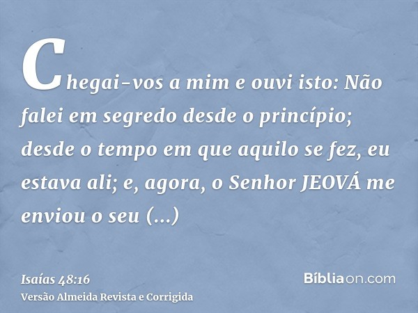 Chegai-vos a mim e ouvi isto: Não falei em segredo desde o princípio; desde o tempo em que aquilo se fez, eu estava ali; e, agora, o Senhor JEOVÁ me enviou o se