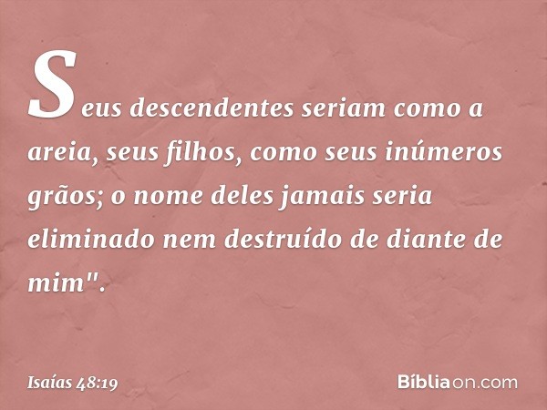 Seus descendentes
seriam como a areia,
seus filhos, como seus inúmeros grãos;
o nome deles jamais seria eliminado
nem destruído de diante de mim". -- Isaías 48: