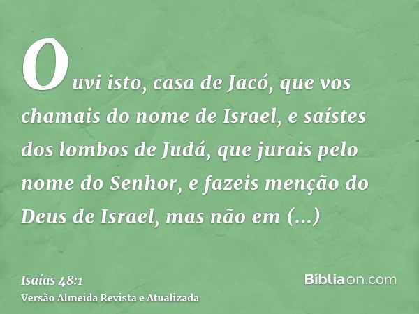 Ouvi isto, casa de Jacó, que vos chamais do nome de Israel, e saístes dos lombos de Judá, que jurais pelo nome do Senhor, e fazeis menção do Deus de Israel, mas