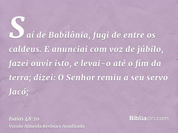 Saí de Babilônia, fugi de entre os caldeus. E anunciai com voz de júbilo, fazei ouvir isto, e levai-o até o fim da terra; dizei: O Senhor remiu a seu servo Jacó