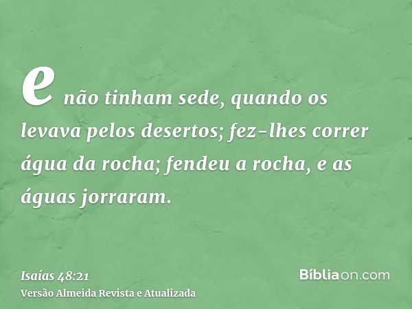 e não tinham sede, quando os levava pelos desertos; fez-lhes correr água da rocha; fendeu a rocha, e as águas jorraram.