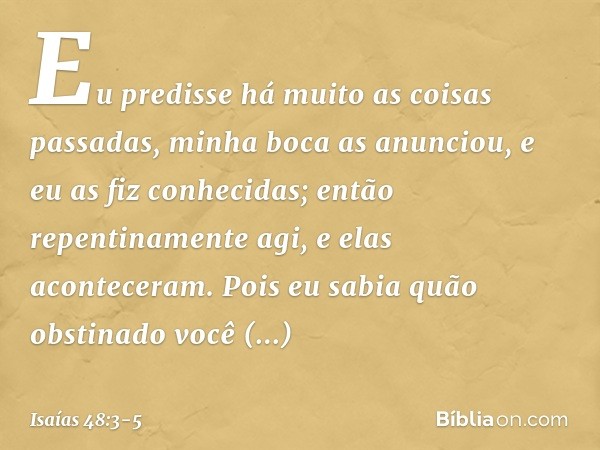 Eu predisse há muito
as coisas passadas,
minha boca as anunciou,
e eu as fiz conhecidas;
então repentinamente agi,
e elas aconteceram. Pois eu sabia quão obstin