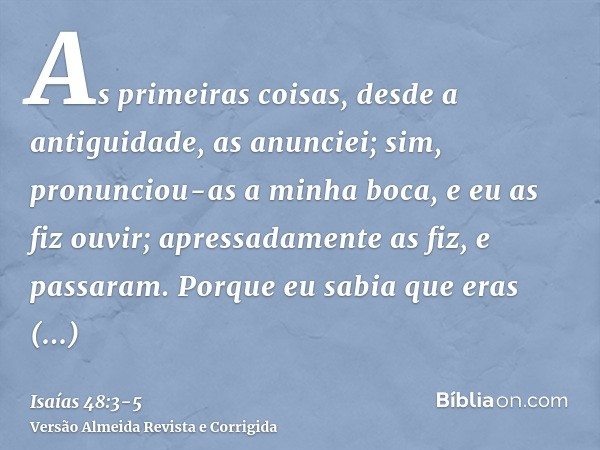 As primeiras coisas, desde a antiguidade, as anunciei; sim, pronunciou-as a minha boca, e eu as fiz ouvir; apressadamente as fiz, e passaram.Porque eu sabia que