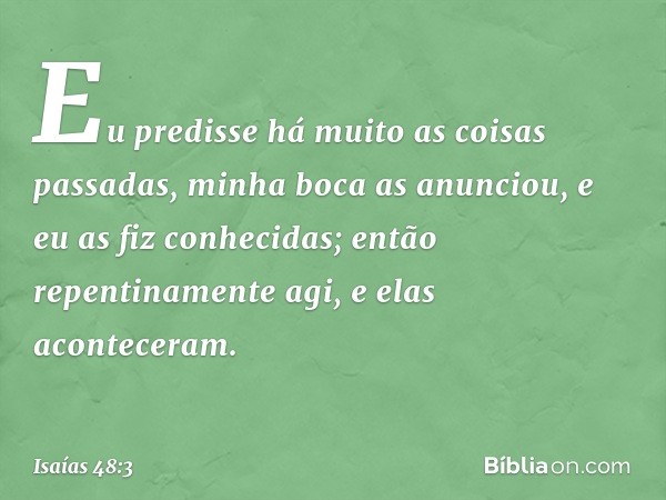 Eu predisse há muito
as coisas passadas,
minha boca as anunciou,
e eu as fiz conhecidas;
então repentinamente agi,
e elas aconteceram. -- Isaías 48:3