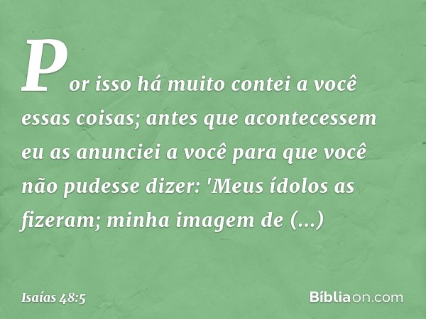 Por isso há muito contei a você
essas coisas;
antes que acontecessem
eu as anunciei a você
para que você não pudesse dizer:
'Meus ídolos as fizeram;
minha image