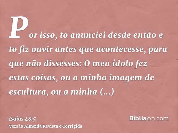 Por isso, to anunciei desde então e to fiz ouvir antes que acontecesse, para que não dissesses: O meu ídolo fez estas coisas, ou a minha imagem de escultura, ou