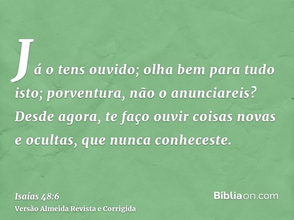 Já o tens ouvido; olha bem para tudo isto; porventura, não o anunciareis? Desde agora, te faço ouvir coisas novas e ocultas, que nunca conheceste.
