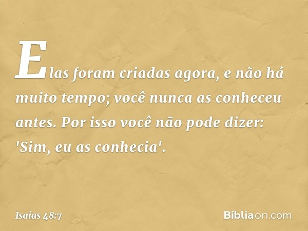 Elas foram criadas agora,
e não há muito tempo;
você nunca as conheceu antes.
Por isso você não pode dizer:
'Sim, eu as conhecia'. -- Isaías 48:7