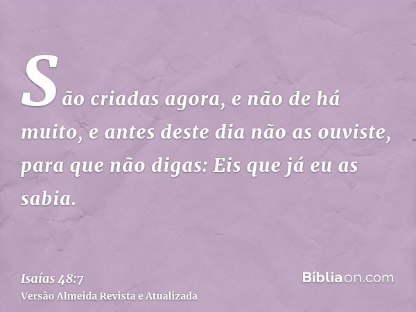 São criadas agora, e não de há muito, e antes deste dia não as ouviste, para que não digas: Eis que já eu as sabia.