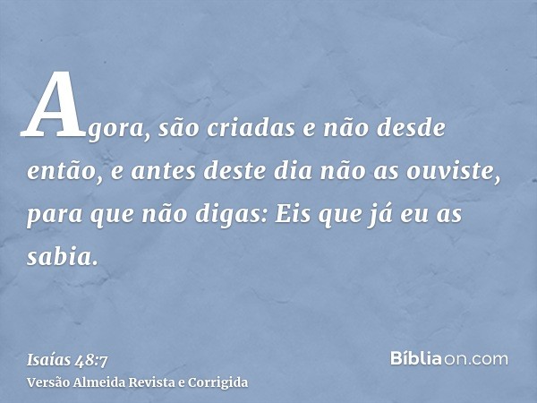Agora, são criadas e não desde então, e antes deste dia não as ouviste, para que não digas: Eis que já eu as sabia.