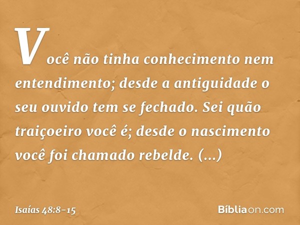 Você não tinha conhecimento
nem entendimento;
desde a antiguidade o seu ouvido
tem se fechado.
Sei quão traiçoeiro você é;
desde o nascimento
você foi chamado r