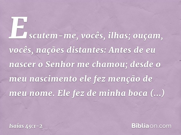 Escutem-me, vocês, ilhas;
ouçam, vocês, nações distantes:
Antes de eu nascer
o Senhor me chamou;
desde o meu nascimento
ele fez menção de meu nome. Ele fez de m