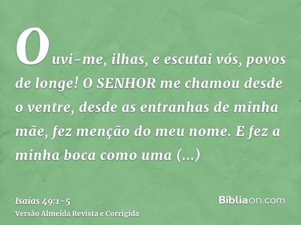 Ouvi-me, ilhas, e escutai vós, povos de longe! O SENHOR me chamou desde o ventre, desde as entranhas de minha mãe, fez menção do meu nome.E fez a minha boca com