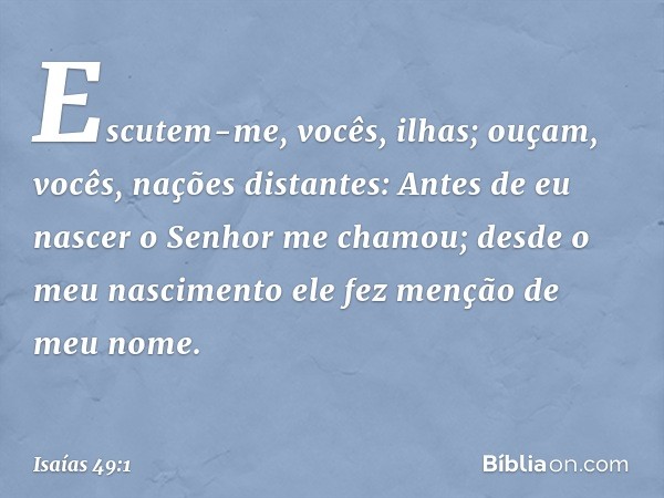 Escutem-me, vocês, ilhas;
ouçam, vocês, nações distantes:
Antes de eu nascer
o Senhor me chamou;
desde o meu nascimento
ele fez menção de meu nome. -- Isaías 49