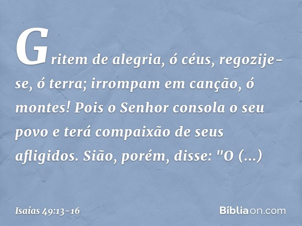 Gritem de alegria, ó céus,
regozije-se, ó terra;
irrompam em canção, ó montes!
Pois o Senhor consola o seu povo
e terá compaixão de seus afligidos. Sião, porém,