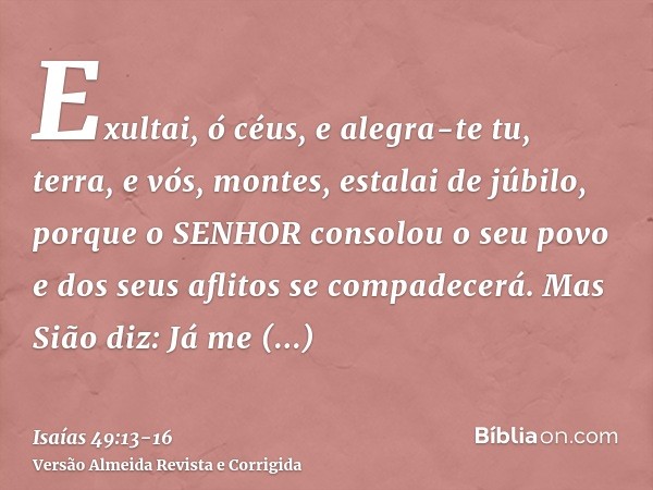 Exultai, ó céus, e alegra-te tu, terra, e vós, montes, estalai de júbilo, porque o SENHOR consolou o seu povo e dos seus aflitos se compadecerá.Mas Sião diz: Já