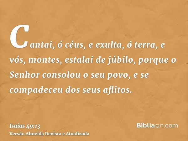 Cantai, ó céus, e exulta, ó terra, e vós, montes, estalai de júbilo, porque o Senhor consolou o seu povo, e se compadeceu dos seus aflitos.