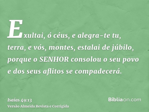 Exultai, ó céus, e alegra-te tu, terra, e vós, montes, estalai de júbilo, porque o SENHOR consolou o seu povo e dos seus aflitos se compadecerá.