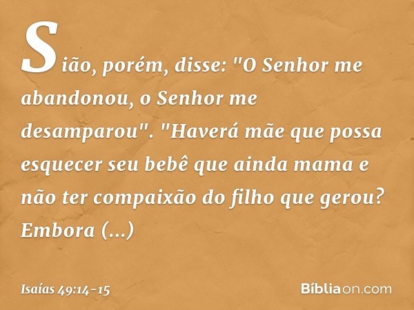 Sião, porém, disse:
"O Senhor me abandonou,
o Senhor me desamparou". "Haverá mãe que possa esquecer
seu bebê que ainda mama
e não ter compaixão do filho
que ger