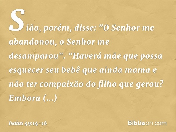 Sião, porém, disse:
"O Senhor me abandonou,
o Senhor me desamparou". "Haverá mãe que possa esquecer
seu bebê que ainda mama
e não ter compaixão do filho
que ger