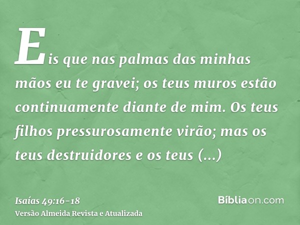 Eis que nas palmas das minhas mãos eu te gravei; os teus muros estão continuamente diante de mim.Os teus filhos pressurosamente virão; mas os teus destruidores 