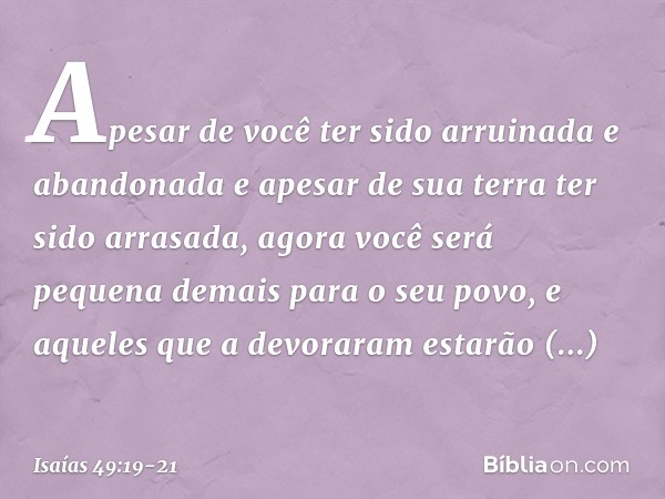 "Apesar de você ter sido arruinada
e abandonada
e apesar de sua terra ter sido arrasada,
agora você será pequena demais
para o seu povo,
e aqueles que a devorar