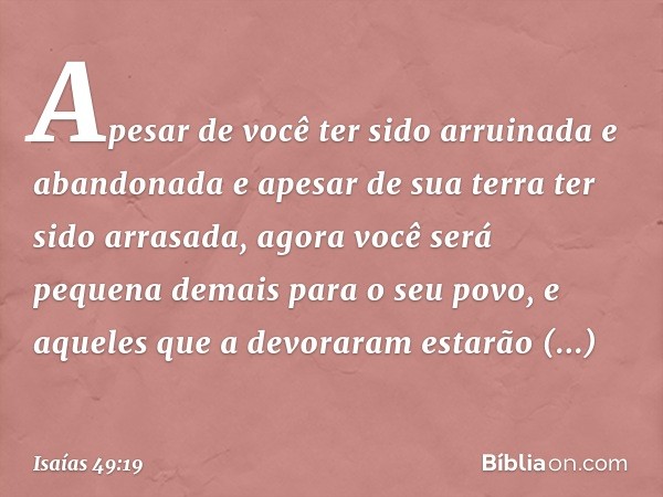 "Apesar de você ter sido arruinada
e abandonada
e apesar de sua terra ter sido arrasada,
agora você será pequena demais
para o seu povo,
e aqueles que a devorar