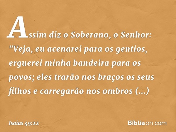 Assim diz o Soberano, o Senhor:
"Veja, eu acenarei para os gentios,
erguerei minha bandeira para os povos;
eles trarão nos braços os seus filhos
e carregarão no