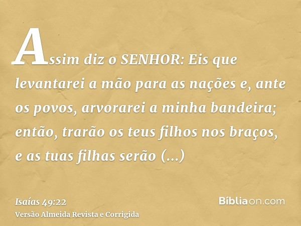 Assim diz o SENHOR: Eis que levantarei a mão para as nações e, ante os povos, arvorarei a minha bandeira; então, trarão os teus filhos nos braços, e as tuas fil
