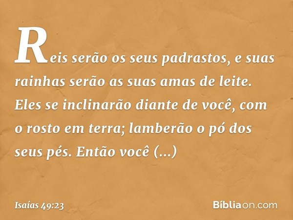 Reis serão os seus padrastos,
e suas rainhas serão
as suas amas de leite.
Eles se inclinarão diante de você,
com o rosto em terra;
lamberão o pó dos seus pés.
E