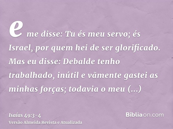 e me disse: Tu és meu servo; és Israel, por quem hei de ser glorificado.Mas eu disse: Debalde tenho trabalhado, inútil e vãmente gastei as minhas forças; todavi